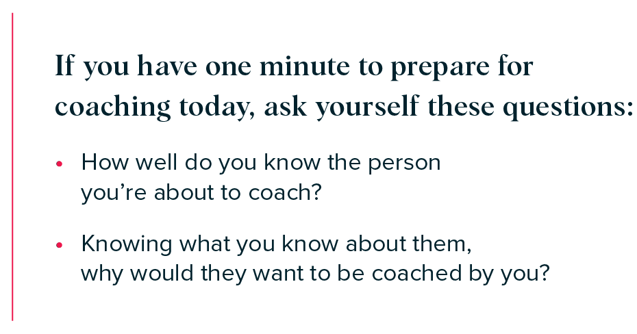 If you have one minute to prepare for coaching today, ask yourself these questions:  

- How well do you know the person you’re about to coach?  
- Knowing what you know about them, why would they want to be coached by you? 
