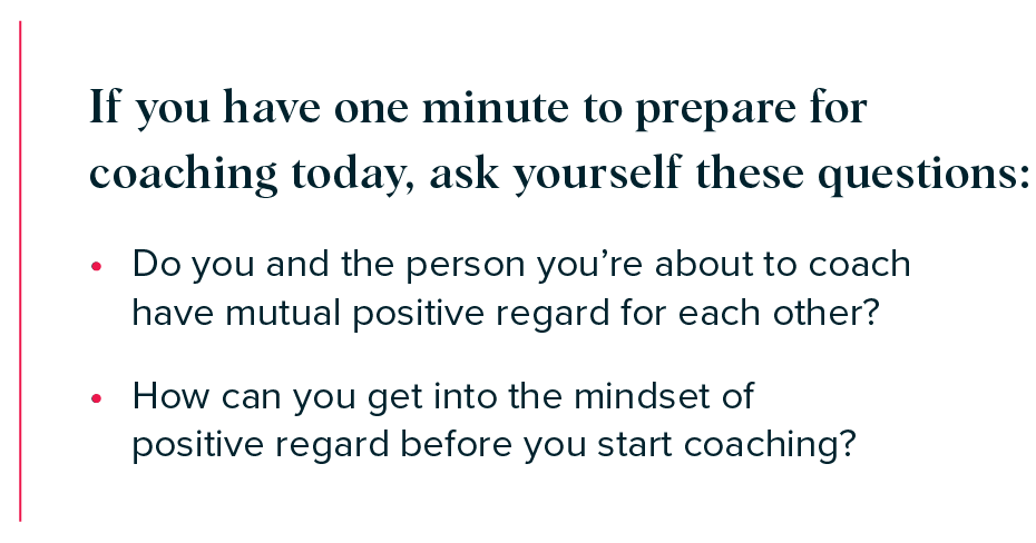 If you have one minute to prepare for coaching today, ask yourself these questions: 

- Do you and the person you’re about to coach have mutual positive regard for each other?  
- How can you get into the mindset of positive regard before you start coaching? 

