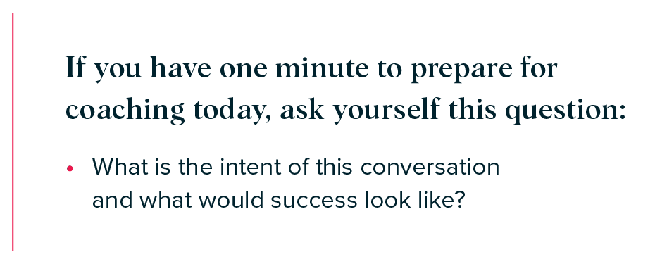 If you have one minute to prepare for coaching today, ask yourself this question: 

What is the intent of this conversation and what would success look like?  
