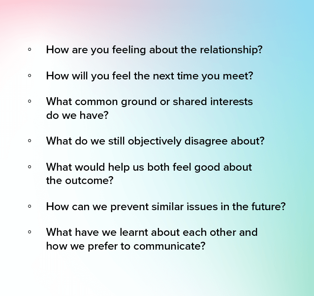 Check yourself after a situation or issue has been resolved. Consider the following questions:

- How are you feeling about the relationship?  

- How will you feel the next time you meet?  

- What common ground or shared interests do we have? 

- What do we still objectively disagree about?   

- What would help us both feel good about the outcome? 

- How can we prevent similar issues in the future? 

- What have we learnt about each other and how we prefer to communicate?